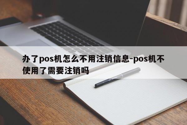 办了pos机怎么不用注销信息-pos机不使用了需要注销吗