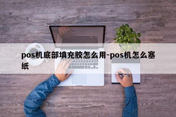 pos机底部填充胶怎么用-pos机怎么塞纸