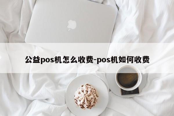 公益pos机怎么收费-pos机如何收费