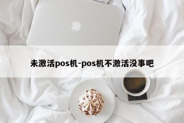 未激活pos机-pos机不激活没事吧
