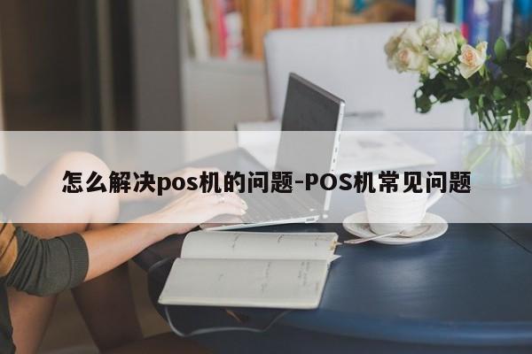 怎么解决pos机的问题-POS机常见问题