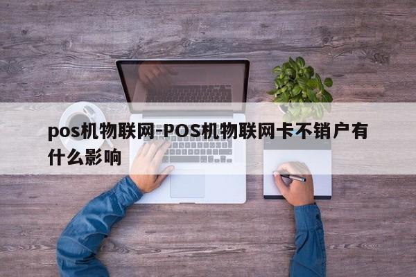 pos机物联网-POS机物联网卡不销户有什么影响