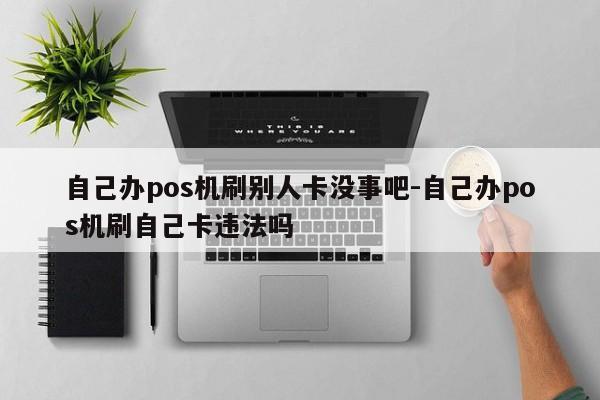 自己办pos机刷别人卡没事吧-自己办pos机刷自己卡违法吗