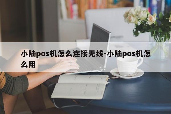 小陆pos机怎么连接无线-小陆pos机怎么用