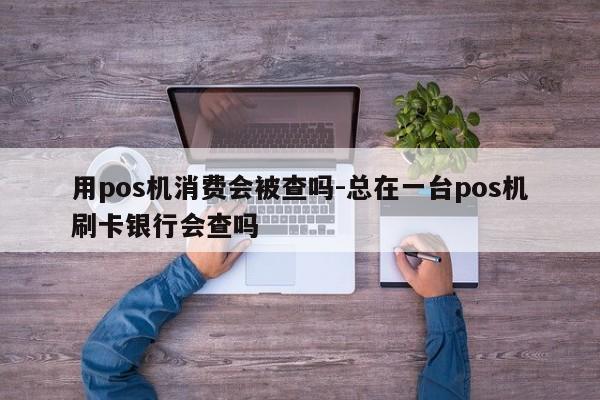 用pos机消费会被查吗-总在一台pos机刷卡银行会查吗