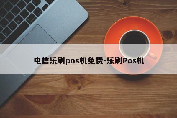 电信乐刷pos机免费-乐刷Pos机