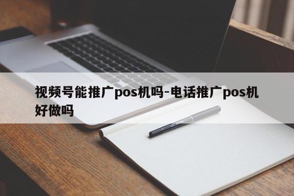 视频号能推广pos机吗-电话推广pos机好做吗