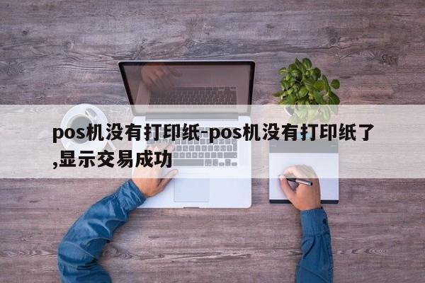 pos机没有打印纸-pos机没有打印纸了,显示交易成功