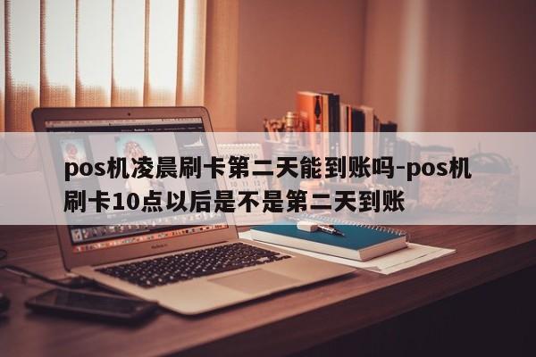 pos机凌晨刷卡第二天能到账吗-pos机刷卡10点以后是不是第二天到账