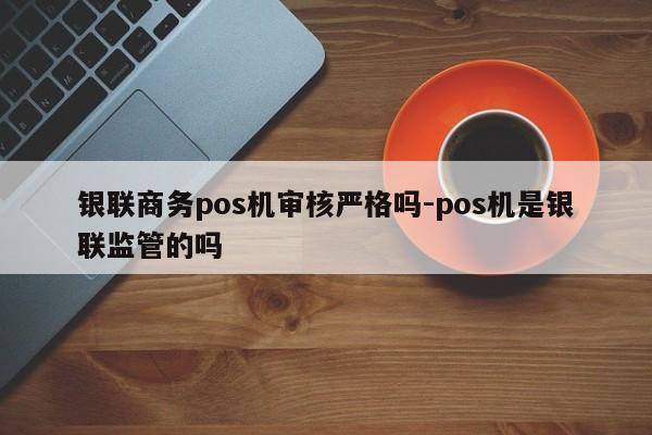 银联商务pos机审核严格吗-pos机是银联监管的吗