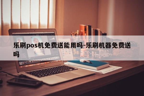 乐刷pos机免费送能用吗-乐刷机器免费送吗