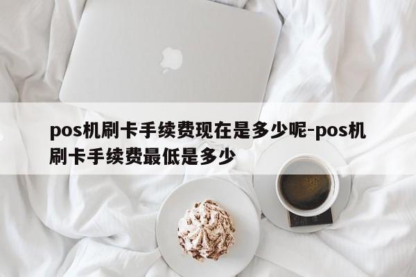 pos机刷卡手续费现在是多少呢-pos机刷卡手续费最低是多少