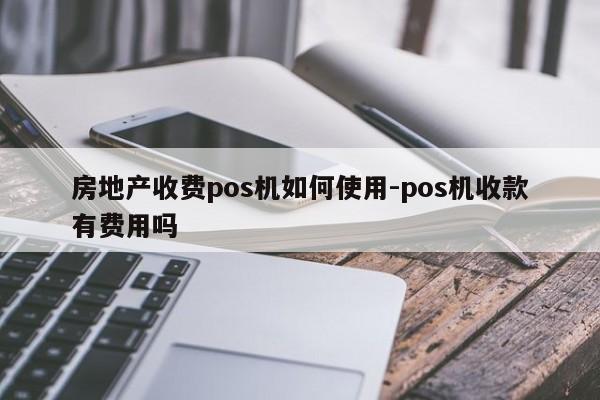 房地产收费pos机如何使用-pos机收款有费用吗