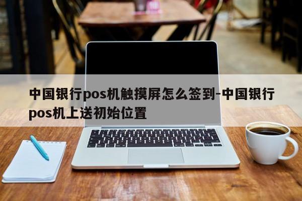 中国银行pos机触摸屏怎么签到-中国银行pos机上送初始位置