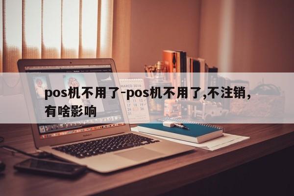 pos机不用了-pos机不用了,不注销,有啥影响