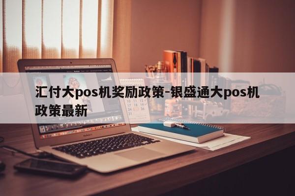 汇付大pos机奖励政策-银盛通大pos机政策最新