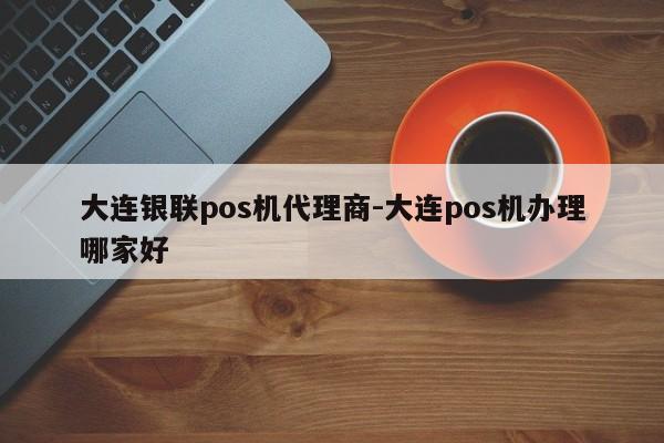 大连银联pos机代理商-大连pos机办理哪家好
