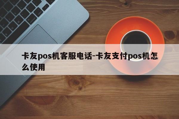卡友pos机客服电话-卡友支付pos机怎么使用