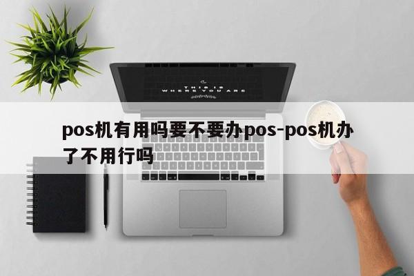 pos机有用吗要不要办pos-pos机办了不用行吗