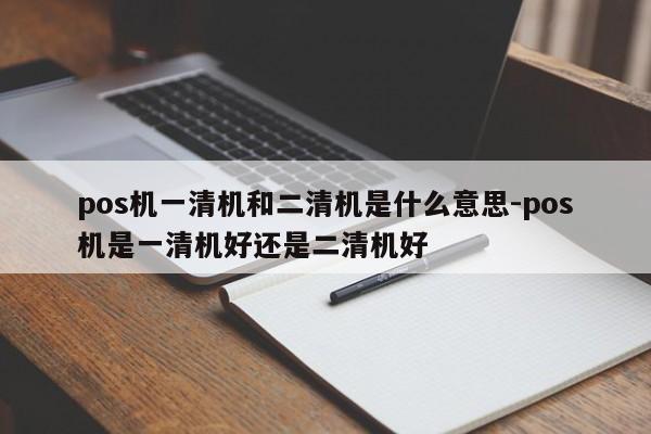 pos机一清机和二清机是什么意思-pos机是一清机好还是二清机好