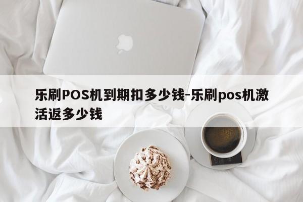 乐刷POS机到期扣多少钱-乐刷pos机激活返多少钱