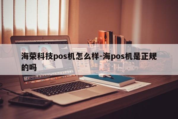 海荣科技pos机怎么样-海pos机是正规的吗