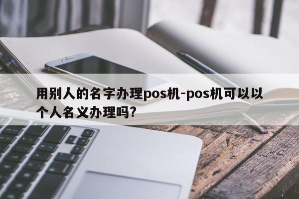 用别人的名字办理pos机-pos机可以以个人名义办理吗?