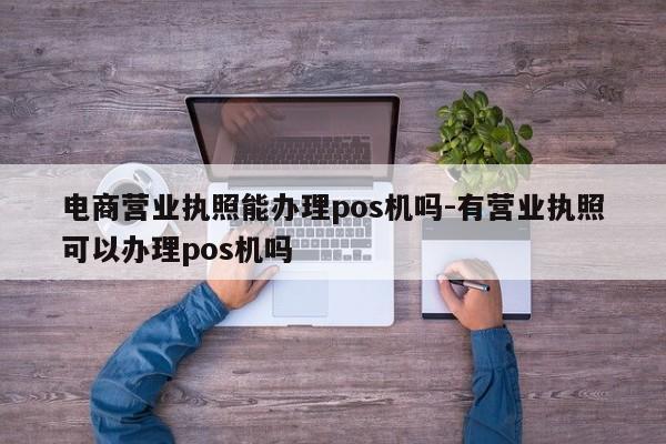 电商营业执照能办理pos机吗-有营业执照可以办理pos机吗