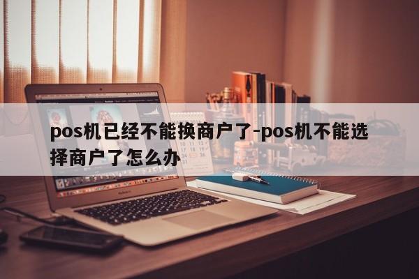 pos机已经不能换商户了-pos机不能选择商户了怎么办