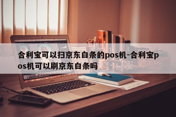 合利宝可以扫京东白条的pos机-合利宝pos机可以刷京东白条吗