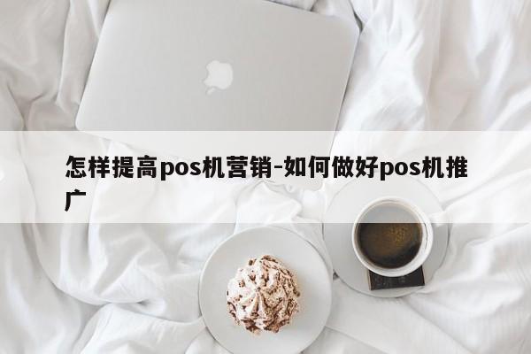怎样提高pos机营销-如何做好pos机推广