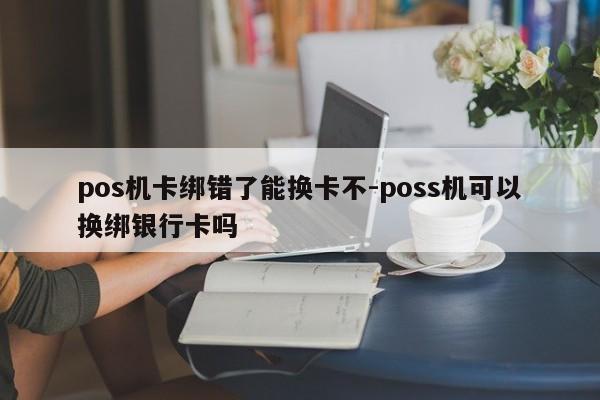 pos机卡绑错了能换卡不-poss机可以换绑银行卡吗