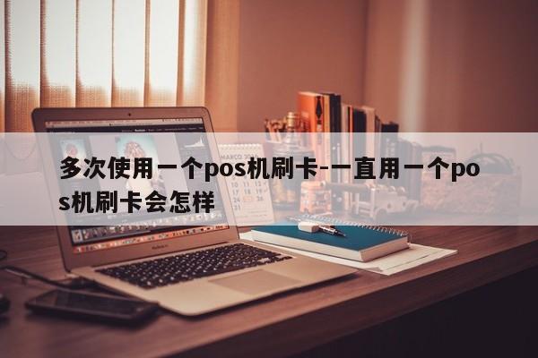 多次使用一个pos机刷卡-一直用一个pos机刷卡会怎样