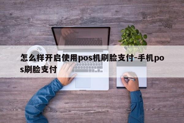 怎么样开启使用pos机刷脸支付-手机pos刷脸支付