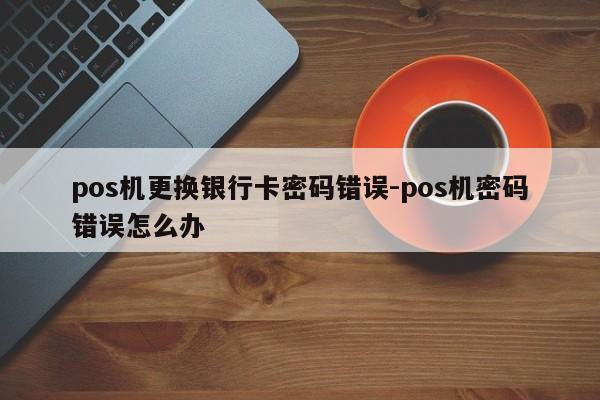pos机更换银行卡密码错误-pos机密码错误怎么办