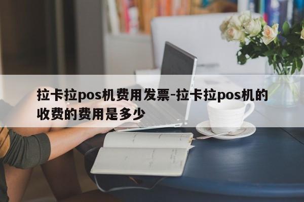 拉卡拉pos机费用发票-拉卡拉pos机的收费的费用是多少