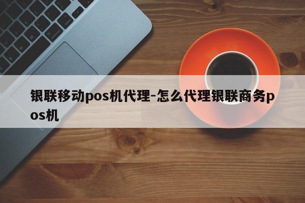 银联移动pos机代理-怎么代理银联商务pos机
