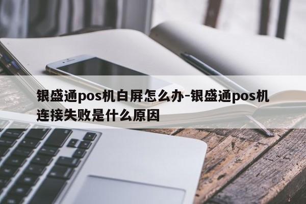 银盛通pos机白屏怎么办-银盛通pos机连接失败是什么原因