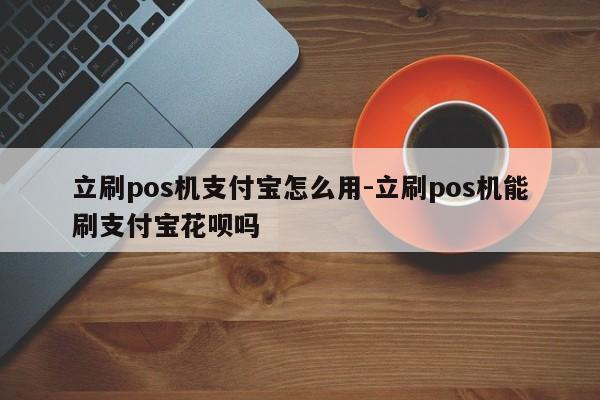 立刷pos机支付宝怎么用-立刷pos机能刷支付宝花呗吗