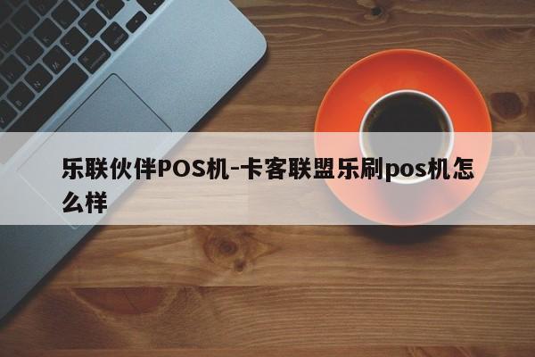 乐联伙伴POS机-卡客联盟乐刷pos机怎么样