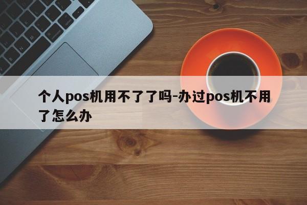 个人pos机用不了了吗-办过pos机不用了怎么办