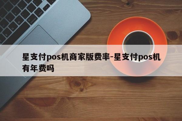 星支付pos机商家版费率-星支付pos机有年费吗