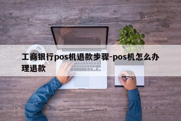 工商银行pos机退款步骤-pos机怎么办理退款