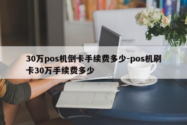 30万pos机倒卡手续费多少-pos机刷卡30万手续费多少