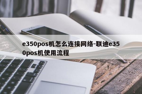 e350pos机怎么连接网络-联迪e350pos机使用流程