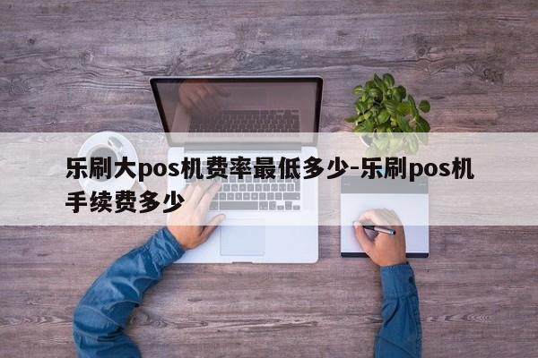乐刷大pos机费率最低多少-乐刷pos机手续费多少