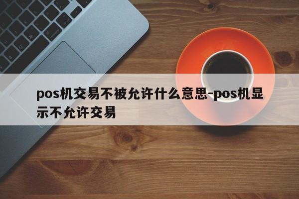 pos机交易不被允许什么意思-pos机显示不允许交易