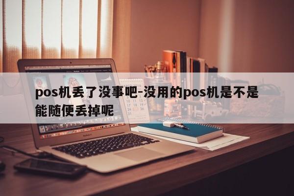 pos机丢了没事吧-没用的pos机是不是能随便丢掉呢