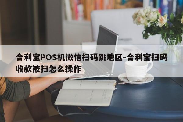 合利宝POS机微信扫码跳地区-合利宝扫码收款被扫怎么操作