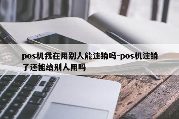 pos机我在用别人能注销吗-pos机注销了还能给别人用吗